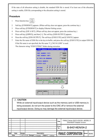 If the state of all allocation setting is disable, the standard EDS file is stored. If at least one of the allocation
       setting is enable, EDS file corresponding to the allocation setting is stored.


 Procedure
       1      Press function key          .

       2      Soft key [ETHERNET] appears. (When soft key does not appear, press the continue key.)
       3      Press soft key [ETHERNET] to display Ethernet Setting screen.
       4      Press soft key [EIP A SET]. (When soft key does not appear, press the continue key.)
       5      Press soft key [(OPRT)], and then [+]. The soft key [EDS OUTPUT] appears.
       6      Press the soft key [EDS OUTPUT]. The soft keys [EXECUTE] and [CANCEL] appear.
       7      Enter the file name of EDS file in the key-in buffer, and press the soft key [EXECUTE] to output EDS file.
              If the file name is not specified, the file name “F_CNC101.EDS” is used.
              The character string “EXECUTING” blinks during execution.




                CAUTION
               While an external input/output device such as the memory card or USB memory is
               being accessed, do not turn the power to the CNC off or remove the external
               input/output device. Doing so may damage the external input/output device.




                                                                                  FANUC Series 30i/31i/32i/35i –MODEL B
                                                                          Title
                                                                                      EtherNet/IP Adapter function

                                                                          Draw
                                                                           No.          B-64014EN/04-2

Edit       Date     Design                    Description                                                     Sheet   26/45
       Date           2011.01.06   Design T.Hosaka     Apprv.   N.Mutai
 