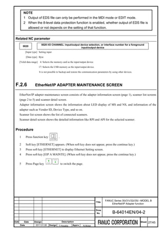 NOTE
           1 Output of EDS file can only be performed in the MDI mode or EDIT mode.
           2 When the 8-level data protection function is enabled, whether output of EDS file is
             allowed or not depends on the setting of that function.


 Related NC parameter
                             0020 I/O CHANNEL: Input/output device selection, or interface number for a foreground
           0020
                                                             input/output device
              [Input type] Setting input

              [Data type] Byte

       [Valid data range] 4: Selects the memory card as the input/output device.

                           17: Selects the USB memory as the input/output device.

                           It is not possible to backup and restore the communication parameters by using other devices.




 F.2.6                 EtherNet/IP ADAPTER MAINTENANCE SCREEN

       EtherNet/IP adapter maintenance screen consists of the adapter information screen (page 1), scanner list screens
       (page 2 to 5) and scanner detail screen.
       Adapter information screen shows the information about LED display of MS and NS, and information of the
       adapter such as Vendor ID, Device Type, and so on.
       Scanner list screen shows the list of connected scanners.
       Scanner detail screen shows the detailed information like RPI and API for the selected scanner.


 Procedure
       1      Press function key              .

       2      Soft key [ETHERNET] appears. (When soft key does not appear, press the continue key.)
       3      Press soft key [ETHERNET] to display Ethernet Setting screen.
       4      Press soft key [EIP A MAINTE]. (When soft key does not appear, press the continue key.)


       5      Press Page key                      to switch the page.




                                                                                             FANUC Series 30i/31i/32i/35i –MODEL B
                                                                                    Title
                                                                                                 EtherNet/IP Adapter function

                                                                                    Draw
                                                                                     No.            B-64014EN/04-2

Edit       Date       Design                       Description                                                             Sheet   27/45
       Date             2011.01.06   Design T.Hosaka        Apprv.      N.Mutai
 