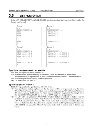 3.DATA SERVER FUNCTIONS                    SPECIFICATION                                    B-64014EN/04



3.6           LIST FILE FORMAT
  In the LIST-GET, LIST-PUT, and LIST-DELETE functions described later, one of the following list file
  formats must be used:

          Format 1                                   Format 3
          % ;                                        % ;
          O0001(COMMENT) ;                           O0001(COMMENT) ;
          N111 ;                                     (Dtsvr-File) ;
          N222 ;                                     (Dtsvr-File) ;
          N333 ;                                     (Dtsvr-File) ;
            :                                          :
            :                                          :
          N999 ;                                     (Dtsvr-File) ;
          %                                          %

          Format 2                                   Format 4
          % ;                                        % ;
          O0001(COMMENT)     ;                       O0001(COMMENT) ;
          N111 (PC-File)     ;                       (Dtsvr-File, PC-File)       ;
          N222 (PC-File)     ;                       (Dtsvr-File, PC-File)       ;
          N333 (PC-File)     ;                       (Dtsvr-File, PC-File)       ;
            :                                          :
            :                                          :
          N999 (PC-File)     ;                       (Dtsvr-File, PC-File)       ;
          %                                          %



Specifications common to all formats
  <1> A list file begins with a start file mark "%".
  <2> In the next block, be sure to specify an O number. Assign this O number as the file name.
      A comment enclosed in parentheses "(" and ")" can be inserted between the O number and EOB.
  <3> In the subsequent blocks, specify files to be processed.
  <4> The list file must end with "%".

Specifications of format 1
  The following describes the specifications of list file format 1:
  <1> This specification method applies when the file names of files to be processed have the format
       "Oxxxx" (where "xxxx" denotes a 4-digit number). In this case, change "O" in file name "Oxxxx" to
       "N" when specifying the file name. The 4-digit number can be zero-suppressed. The example shows
       that files O0111, O0222, O0333, and so on up to O0999 are processed sequentially.
  <2> The LIST-GET service transfers "Oxxxx" files stored on the built-in hard disk of the host computer
       to the built-in memory card of the Fast Data Server without modifying file names "Oxxxx". The
       LIST-PUT service transfers "Oxxxx" files stored on the built-in memory card of the Fast Data
       Server to the built-in hard disk of the host computer without modifying file names "Oxxxx". The
       LIST-DELETE service deletes "Oxxxx" files stored on the built-in memory card of the Fast Data
       Server.




                                                 - 22 -
 