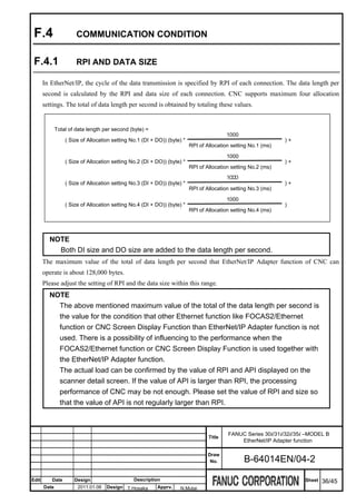 F.4                   COMMUNICATION CONDITION


 F.4.1                 RPI AND DATA SIZE

       In EtherNet/IP, the cycle of the data transmission is specified by RPI of each connection. The data length per
       second is calculated by the RPI and data size of each connection. CNC supports maximum four allocation
       settings. The total of data length per second is obtained by totaling these values.


              Total of data length per second (byte) =
                                                                                          1000
                  ( Size of Allocation setting No.1 (DI + DO)) (byte) *                                         )+
                                                                          RPI of Allocation setting No.1 (ms)

                                                                                          1000
                  ( Size of Allocation setting No.2 (DI + DO)) (byte) *                                         )+
                                                                          RPI of Allocation setting No.2 (ms)
                                                                                          1000
                  ( Size of Allocation setting No.3 (DI + DO)) (byte) *                                         )+
                                                                          RPI of Allocation setting No.3 (ms)

                                                                                          1000
                  ( Size of Allocation setting No.4 (DI + DO)) (byte) *                                         )
                                                                          RPI of Allocation setting No.4 (ms)




         NOTE
           Both DI size and DO size are added to the data length per second.
       The maximum value of the total of data length per second that EtherNet/IP Adapter function of CNC can
       operate is about 128,000 bytes.
       Please adjust the setting of RPI and the data size within this range.
         NOTE
           The above mentioned maximum value of the total of the data length per second is
           the value for the condition that other Ethernet function like FOCAS2/Ethernet
           function or CNC Screen Display Function than EtherNet/IP Adapter function is not
           used. There is a possibility of influencing to the performance when the
           FOCAS2/Ethernet function or CNC Screen Display Function is used together with
           the EtherNet/IP Adapter function.
           The actual load can be confirmed by the value of RPI and API displayed on the
           scanner detail screen. If the value of API is larger than RPI, the processing
           performance of CNC may be not enough. Please set the value of RPI and size so
           that the value of API is not regularly larger than RPI.



                                                                                          FANUC Series 30i/31i/32i/35i –MODEL B
                                                                                  Title
                                                                                              EtherNet/IP Adapter function

                                                                                  Draw
                                                                                   No.           B-64014EN/04-2

Edit      Date        Design                    Description                                                           Sheet   36/45
       Date            2011.01.06   Design T.Hosaka       Apprv.    N.Mutai
 