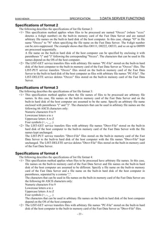 B-64014EN/04                                  SPECIFICATION             3.DATA SERVER FUNCTIONS

Specifications of format 2
   The following describes the specifications of list file format 2:
   <1> This specification method applies when files to be processed are named "Oxxxx" (where "xxxx"
        denotes a 4-digit number) on the built-in memory card of the Fast Data Server and are named
        arbitrary file names on the built-in hard disk of the host computer. In this case, change "O" in file
        name "Oxxxx" to "N" when specifying the file name on the Fast Data Server. The 4-digit number
        can be zero-suppressed. The example shows that files O0111, O0222, O0333, and so on up to O0999
        are processed sequentially.
        A file name on the built-in hard disk of the host computer can be specified by enclosing it with
        parentheses "(" and ")" following the corresponding "Nxxxx". The characters that can be used in file
        names depend on the OS of the host computer.
   <2> The LIST-GET service transfers files with arbitrary file names "PC-File" stored on the built-in hard
        disk of the host computer to the built-in memory card of the Fast Data Server as "Oxxxx" files. The
        LIST-PUT service transfers "Oxxxx" files stored on the built-in memory card of the Fast Data
        Server to the built-in hard disk of the host computer as files with arbitrary file names "PC-File". The
        LIST-DELETE service deletes "Oxxxx" files stored on the built-in memory card of the Fast Data
        Server.

Specifications of format 3
   The following describes the specifications of list file format 3:
   <1> This specification method applies when the file names of files to be processed are arbitrary file
        names. In this case, file names on the built-in memory card of the Fast Data Server and on the
        built-in hard disk of the host computer are assumed to be the same. Specify an arbitrary file name
        enclosed with parentheses "(" and ")". The characters that can be used in arbitrary file names are the
        following 66 ASCII characters only:
        Numeric characters 0 to 9
        Lowercase letters a to z
        Uppercase letters A to Z
        Four symbols (+, -, _, .)
   <2> The LIST-GET service transfers files with arbitrary file names "Dtsvr-File" stored on the built-in
        hard disk of the host computer to the built-in memory card of the Fast Data Server with the file
        names kept unchanged.
        The LIST-PUT service transfers "Dtsvr-File" files stored on the built-in memory card of the Fast
        Data Server to the built-in hard disk of the host computer with the file names "Dtsvr-File" kept
        unchanged. The LIST-DELETE service deletes "Dtsvr-File" files stored on the built-in memory card
        of the Fast Data Server.

Specifications of format 4
   The following describes the specifications of list file format 4:
   <1> This specification method applies when files to be processed have arbitrary file names. In this case,
        file names on the built-in memory card of the Fast Data Server and file names on the built-in hard
        disk of the host computer are assumed to be different. Specify a file name on the built-in memory
        card of the Fast Data Server and a file name on the built-in hard disk of the host computer in
        parentheses, separated by a comma ",".
        The characters that can be used in file names on the built-in memory card of the Fast Data Server are
        the following 66 ASCII characters only:
        Numeric characters 0 to 9
        Lowercase letters a to z
        Uppercase letters A to Z
        Four symbols (+, -, _, .)
        The characters that can be used in arbitrary file names on the built-in hard disk of the host computer
        depend on the OS of the host computer.
   <2> The LIST-GET service transfers files with arbitrary file names "PC-File" stored on the built-in hard
        disk of the host computer to the built-in memory card of the Fast Data Server as "Dtsvr-File" files.
                                                    - 23 -
 