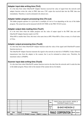 Adapter input data writing time (Tin3)
       It is the time from when EtherNet/IP Adapter function received the value of signal from the network until
       adapter function writes the value to PMC data area. CNC copies the received data into the PMC data area
       immediately. Therefore, it can be estimated to be almost zero.


 Adapter ladder program processing time (Tin-out)
       The ladder program operates in a cycle that is a multiple of 4 ms or 8 ms depending on the size of the ladder
       program. The actual time can be measured with SCAN TIME on the PMC STAUS screen.


 Adapter output data reading time (Tout1)
       It is the time from when the ladder program sets the value of output signal to the PMC data area until
       EtherNet/IP Adapter function reads it in CNC.
       When RPI is smaller than 32ms, this time is the same time as RPI. When RPI is 32ms or more, it is fixed value
       of 32ms.


 Adapter output processing time (Tout2)
       It is the time from when EtherNet/IP Adapter function reads the value of the signal until EtherNet/IP scanner
       function receives it.
       The EtherNet/IP Adapter function transmits the signal to the network at intervals of API(RPI). It takes Ethernet
       transmission time from the adapter to the scanner, but it can be estimated as almost zero. Therefore, the
       maximum value is API(RPI).


 Scanner input data writing time (Tout3)
       It is the time from when EtherNet/IP scanner function receives the data from the network until it sends the data
       to the ladder program. Please refer to the manual of the scanner device for details.




                                                                                FANUC Series 30i/31i/32i/35i –MODEL B
                                                                        Title
                                                                                    EtherNet/IP Adapter function

                                                                        Draw
                                                                         No.         B-64014EN/04-2

Edit      Date     Design                  Description                                                      Sheet   39/45
       Date          2011.01.06   Design T.Hosaka   Apprv.   N.Mutai
 