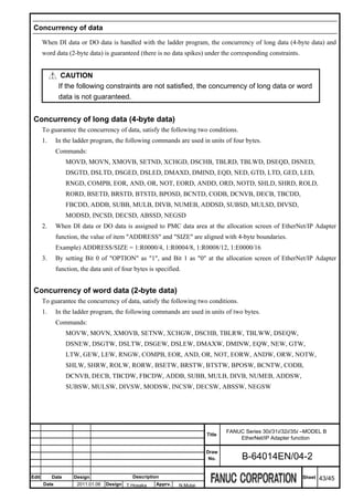 Concurrency of data

       When DI data or DO data is handled with the ladder program, the concurrency of long data (4-byte data) and
       word data (2-byte data) is guaranteed (there is no data spikes) under the corresponding constraints.


                CAUTION
               If the following constraints are not satisfied, the concurrency of long data or word
               data is not guaranteed.


 Concurrency of long data (4-byte data)
       To guarantee the concurrency of data, satisfy the following two conditions.
       1.     In the ladder program, the following commands are used in units of four bytes.
              Commands:
                   MOVD, MOVN, XMOVB, SETND, XCHGD, DSCHB, TBLRD, TBLWD, DSEQD, DSNED,
                   DSGTD, DSLTD, DSGED, DSLED, DMAXD, DMIND, EQD, NED, GTD, LTD, GED, LED,
                   RNGD, COMPB, EOR, AND, OR, NOT, EORD, ANDD, ORD, NOTD, SHLD, SHRD, ROLD,
                   RORD, BSETD, BRSTD, BTSTD, BPOSD, BCNTD, CODB, DCNVB, DECB, TBCDD,
                   FBCDD, ADDB, SUBB, MULB, DIVB, NUMEB, ADDSD, SUBSD, MULSD, DIVSD,
                   MODSD, INCSD, DECSD, ABSSD, NEGSD
       2.     When DI data or DO data is assigned to PMC data area at the allocation screen of EtherNet/IP Adapter
              function, the value of item "ADDRESS" and "SIZE" are aligned with 4-byte boundaries.
              Example) ADDRESS/SIZE = 1:R0000/4, 1:R0004/8, 1:R0008/12, 1:E0000/16
       3.     By setting Bit 0 of "OPTION" as "1", and Bit 1 as "0" at the allocation screen of EtherNet/IP Adapter
              function, the data unit of four bytes is specified.


 Concurrency of word data (2-byte data)
       To guarantee the concurrency of data, satisfy the following two conditions.
       1.     In the ladder program, the following commands are used in units of two bytes.
              Commands:
                   MOVW, MOVN, XMOVB, SETNW, XCHGW, DSCHB, TBLRW, TBLWW, DSEQW,
                   DSNEW, DSGTW, DSLTW, DSGEW, DSLEW, DMAXW, DMINW, EQW, NEW, GTW,
                   LTW, GEW, LEW, RNGW, COMPB, EOR, AND, OR, NOT, EORW, ANDW, ORW, NOTW,
                   SHLW, SHRW, ROLW, RORW, BSETW, BRSTW, BTSTW, BPOSW, BCNTW, CODB,
                   DCNVB, DECB, TBCDW, FBCDW, ADDB, SUBB, MULB, DIVB, NUMEB, ADDSW,
                   SUBSW, MULSW, DIVSW, MODSW, INCSW, DECSW, ABSSW, NEGSW




                                                                                  FANUC Series 30i/31i/32i/35i –MODEL B
                                                                          Title
                                                                                      EtherNet/IP Adapter function

                                                                          Draw
                                                                           No.         B-64014EN/04-2

Edit        Date     Design                  Description                                                      Sheet   43/45
       Date           2011.01.06   Design T.Hosaka     Apprv.   N.Mutai
 