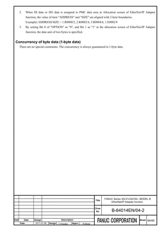 2.     When DI data or DO data is assigned to PMC data area at Allocation screen of EtherNet/IP Adapter
              function, the value of item "ADDRESS" and "SIZE" are aligned with 2-byte boundaries.
              Example) ADDRESS/SIZE = 1:R0000/2, 2:R0002/4, 3:R0004/6, 1:E0002/8
       3.     By setting Bit 0 of "OPTION" as "0", and Bit 1 as "1" at the allocation screen of EtherNet/IP Adapter
              function, the data unit of two bytes is specified.


 Concurrency of byte data (1-byte data)
       There are no special constraints. The concurrency is always guaranteed in 1-byte data.




                                                                                 FANUC Series 30i/31i/32i/35i –MODEL B
                                                                         Title
                                                                                     EtherNet/IP Adapter function

                                                                         Draw
                                                                          No.         B-64014EN/04-2

Edit        Date     Design                  Description                                                     Sheet   44/45
       Date           2011.01.06   Design T.Hosaka    Apprv.   N.Mutai
 