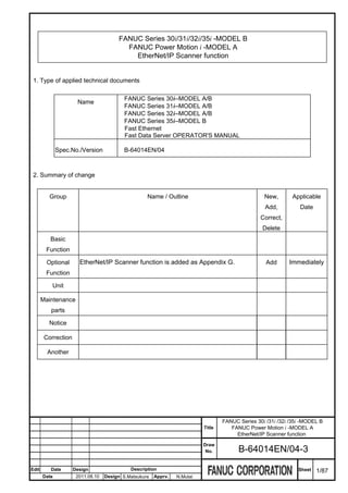 FANUC Series 30i/31i/32i/35i -MODEL B
                                          FANUC Power Motion i -MODEL A
                                            EtherNet/IP Scanner function


 1. Type of applied technical documents

                                           FANUC Series 30i–MODEL A/B
                      Name
                                           FANUC Series 31i–MODEL A/B
                                           FANUC Series 32i–MODEL A/B
                                           FANUC Series 35i–MODEL B
                                           Fast Ethernet
                                           Fast Data Server OPERATOR'S MANUAL

              Spec.No./Version             B-64014EN/04



 2. Summary of change


         Group                                      Name / Outline                                 New,       Applicable
                                                                                                    Add,          Date
                                                                                                  Correct,
                                                                                                   Delete
          Basic
        Function

        Optional       EtherNet/IP Scanner function is added as Appendix G.                         Add      Immediately
        Function

           Unit

       Maintenance
          parts

         Notice

        Correction

         Another




                                                                                   FANUC Series 30i /31i /32i /35i -MODEL B
                                                                           Title      FANUC Power Motion i -MODEL A
                                                                                        EtherNet/IP Scanner function
                                                                           Draw
                                                                            No.          B-64014EN/04-3

Edit      Date       Design                  Description                                                         Sheet   1/87
       Date           2011.08.10   Design S.Matsukura   Apprv.   N.Mutai
 