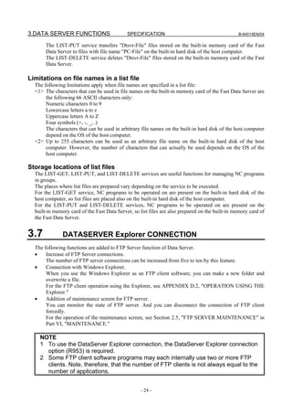 3.DATA SERVER FUNCTIONS                      SPECIFICATION                                       B-64014EN/04

       The LIST-PUT service transfers "Dtsvr-File" files stored on the built-in memory card of the Fast
       Data Server to files with file name "PC-File" on the built-in hard disk of the host computer.
       The LIST-DELETE service deletes "Dtsvr-File" files stored on the built-in memory card of the Fast
       Data Server.

Limitations on file names in a list file
  The following limitations apply when file names are specified in a list file:
  <1> The characters that can be used in file names on the built-in memory card of the Fast Data Server are
       the following 66 ASCII characters only:
       Numeric characters 0 to 9
       Lowercase letters a to z
       Uppercase letters A to Z
       Four symbols (+, -, _, .)
       The characters that can be used in arbitrary file names on the built-in hard disk of the host computer
       depend on the OS of the host computer.
  <2> Up to 255 characters can be used as an arbitrary file name on the built-in hard disk of the host
       computer. However, the number of characters that can actually be used depends on the OS of the
       host computer.

Storage locations of list files
  The LIST-GET, LIST-PUT, and LIST-DELETE services are useful functions for managing NC programs
  in groups.
  The places where list files are prepared vary depending on the service to be executed.
  For the LIST-GET service, NC programs to be operated on are present on the built-in hard disk of the
  host computer, so list files are placed also on the built-in hard disk of the host computer.
  For the LIST-PUT and LIST-DELETE services, NC programs to be operated on are present on the
  built-in memory card of the Fast Data Server, so list files are also prepared on the built-in memory card of
  the Fast Data Server.


3.7            DATASERVER Explorer CONNECTION
  The following functions are added to FTP Server function of Data Server.
  •    Increase of FTP Server connections.
       The number of FTP server connections can be increased from five to ten by this feature.
  •    Connection with Windows Explorer.
       When you use the Windows Explorer as an FTP client software, you can make a new folder and
       overwrite a file.
       For the FTP client operation using the Explorer, see APPENDIX D.2, "OPERATION USING THE
       Explorer."
  •    Addition of maintenance screen for FTP server.
       You can monitor the state of FTP server. And you can disconnect the connection of FTP client
       forcedly.
       For the operation of the maintenance screen, see Section 2.5, "FTP SERVER MAINTENANCE" in
       Part VI, "MAINTENANCE."

    NOTE
    1 To use the DataServer Explorer connection, the DataServer Explorer connection
      option (R953) is required.
    2 Some FTP client software programs may each internally use two or more FTP
      clients. Note, therefore, that the number of FTP clients is not always equal to the
      number of applications.


                                                   - 24 -
 