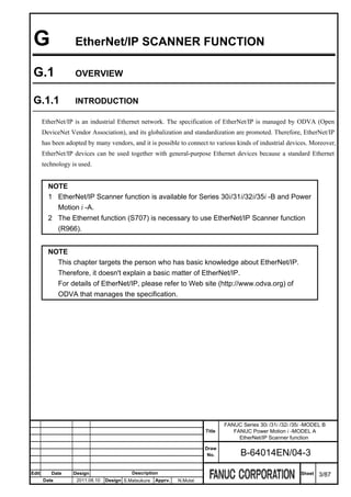 G                 EtherNet/IP SCANNER FUNCTION

 G.1               OVERVIEW


 G.1.1             INTRODUCTION

       EtherNet/IP is an industrial Ethernet network. The specification of EtherNet/IP is managed by ODVA (Open
       DeviceNet Vendor Association), and its globalization and standardization are promoted. Therefore, EtherNet/IP
       has been adopted by many vendors, and it is possible to connect to various kinds of industrial devices. Moreover,
       EtherNet/IP devices can be used together with general-purpose Ethernet devices because a standard Ethernet
       technology is used.


         NOTE
         1 EtherNet/IP Scanner function is available for Series 30i/31i/32i/35i -B and Power
           Motion i -A.
         2 The Ethernet function (S707) is necessary to use EtherNet/IP Scanner function
           (R966).


         NOTE
           This chapter targets the person who has basic knowledge about EtherNet/IP.
           Therefore, it doesn't explain a basic matter of EtherNet/IP.
           For details of EtherNet/IP, please refer to Web site (http://www.odva.org) of
           ODVA that manages the specification.




                                                                                 FANUC Series 30i /31i /32i /35i -MODEL B
                                                                         Title      FANUC Power Motion i -MODEL A
                                                                                      EtherNet/IP Scanner function
                                                                         Draw
                                                                          No.          B-64014EN/04-3

Edit      Date     Design                  Description                                                         Sheet   3/87
       Date         2011.08.10   Design S.Matsukura   Apprv.   N.Mutai
 