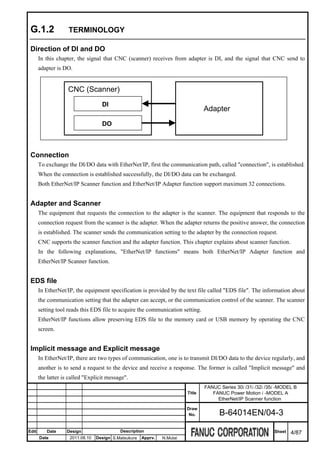 G.1.2              TERMINOLOGY

 Direction of DI and DO
       In this chapter, the signal that CNC (scanner) receives from adapter is DI, and the signal that CNC send to
       adapter is DO.


                    CNC (Scanner)
                                    DI
                                                                                  Adapter
                                    DO



 Connection
       To exchange the DI/DO data with EtherNet/IP, first the communication path, called "connection", is established.
       When the connection is established successfully, the DI/DO data can be exchanged.
       Both EtherNet/IP Scanner function and EtherNet/IP Adapter function support maximum 32 connections.


 Adapter and Scanner
       The equipment that requests the connection to the adapter is the scanner. The equipment that responds to the
       connection request from the scanner is the adapter. When the adapter returns the positive answer, the connection
       is established. The scanner sends the communication setting to the adapter by the connection request.
       CNC supports the scanner function and the adapter function. This chapter explains about scanner function.
       In the following explanations, "EtherNet/IP functions" means both EtherNet/IP Adapter function and
       EtherNet/IP Scanner function.


 EDS file
       In EtherNet/IP, the equipment specification is provided by the text file called "EDS file". The information about
       the communication setting that the adapter can accept, or the communication control of the scanner. The scanner
       setting tool reads this EDS file to acquire the communication setting.
       EtherNet/IP functions allow preserving EDS file to the memory card or USB memory by operating the CNC
       screen.


 Implicit message and Explicit message
       In EtherNet/IP, there are two types of communication, one is to transmit DI/DO data to the device regularly, and
       another is to send a request to the device and receive a response. The former is called "Implicit message" and
       the latter is called "Explicit message".
                                                                                  FANUC Series 30i /31i /32i /35i -MODEL B
                                                                          Title      FANUC Power Motion i -MODEL A
                                                                                       EtherNet/IP Scanner function
                                                                          Draw
                                                                           No.          B-64014EN/04-3

Edit      Date     Design                   Description                                                         Sheet   4/87
       Date          2011.08.10   Design S.Matsukura   Apprv.   N.Mutai
 
