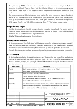 In Implicit message, DI/DO data is transmitted regularly based on the communication setting notified when the
       connection is established. There are Class 0 and Class 1 by the difference of the communication procedure.
       CNC supports Class 1. It uses UDP of Ethernet technology. Both Point-To-Point (unicast) and multicast can be
       used.
       The communication type of Explicit message is server/client. The client transmits the request of reading or
       writing the data to the server. The server returns the value based on the request from the client, and updates own
       value by the received value. There are Class 2 to Class 6 by the difference of the communication procedure.
       CNC supports Class 3. It uses TCP of Ethernet technology. Point-To-Point (unicast) only can be used.


 Originator and Target
       At Class 1 communication (Implicit message), first, the connection is established. The scanner sends the
       connection request, and the adapter responds to this request. Therefore, the scanner is called as an originator of
       connection, and the adapter is called as a target of connection.
       EtherNet/IP Scanner function supports Class 1 originator.


 Fixed / Variable data size
       In the communication of EtherNet/IP, fixed/variable data size is specified in the connection request. In case of a
       fixed size connection, always the specified size of data will be transferred. In case of a variable size connection,
       the amount of data on each transmission may be a variable size, up to the size specified in the connection.
       Normally, Implicit message uses fixed size transmission, and Explicit message uses variable size transmission.


 Header format
       In the class 1 communication, there are following four types of transmission data format; 32-bit header format,
       modeless format, heartbeat format, and zero length data format. EtherNet/IP Scanner function calls each type as
       Run/Idle, modeless, heartbeat, and zero length. EtherNet/IP Scanner function supports Run/Idle, modeless and
       heartbeat format.
           Type of header                                                    Description

       Run/Idle                    2 byte sequence count and 4 byte header are added to the top of data.

                                   4 byte header contains Run/Idle notification.

       Modeless                    2 byte sequence count is added to the top of data.

                                   Run/Idle notification cannot be transferred.

       Heartbeat                   This type can be used when data size is zero. Only the 2 byte sequence count is

                                   transferred. Run/Idle notification cannot be transferred.

       Zero length                 This type can be used when data size is variable. The 2 byte sequence count is added to

                                   the top of data. Run/Idle notification is transferred by transmission data size. When data

                                   size is zero means Idle, and data size is one or more means Run.



                                                                                          FANUC Series 30i /31i /32i /35i -MODEL B
                                                                                  Title      FANUC Power Motion i -MODEL A
                                                                                               EtherNet/IP Scanner function
                                                                                Draw
                                                                                 No.            B-64014EN/04-3

Edit      Date       Design                   Description                                                               Sheet   5/87
       Date           2011.08.10   Design S.Matsukura    Apprv.    N.Mutai
 