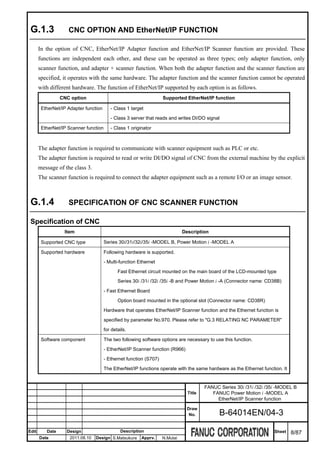 G.1.3              CNC OPTION AND EtherNet/IP FUNCTION

       In the option of CNC, EtherNet/IP Adapter function and EtherNet/IP Scanner function are provided. These
       functions are independent each other, and these can be operated as three types; only adapter function, only
       scanner function, and adapter + scanner function. When both the adapter function and the scanner function are
       specified, it operates with the same hardware. The adapter function and the scanner function cannot be operated
       with different hardware. The function of EtherNet/IP supported by each option is as follows.
                 CNC option                                         Supported EtherNet/IP function

        EtherNet/IP Adapter function      - Class 1 target

                                          - Class 3 server that reads and writes DI/DO signal

        EtherNet/IP Scanner function      - Class 1 originator



       The adapter function is required to communicate with scanner equipment such as PLC or etc.
       The adapter function is required to read or write DI/DO signal of CNC from the external machine by the explicit
       message of the class 3.
       The scanner function is required to connect the adapter equipment such as a remote I/O or an image sensor.



 G.1.4              SPECIFICATION OF CNC SCANNER FUNCTION

 Specification of CNC
                  Item                                                        Description

        Supported CNC type             Series 30i/31i/32i/35i -MODEL B, Power Motion i -MODEL A

        Supported hardware             Following hardware is supported.

                                       - Multi-function Ethernet

                                              Fast Ethernet circuit mounted on the main board of the LCD-mounted type
                                              Series 30i /31i /32i /35i -B and Power Motion i -A (Connector name: CD38B)

                                       - Fast Ethernet Board

                                              Option board mounted in the optional slot (Connector name: CD38R)

                                       Hardware that operates EtherNet/IP Scanner function and the Ethernet function is

                                       specified by parameter No.970. Please refer to "G.3 RELATING NC PARAMETER"

                                       for details.

        Software component             The two following software options are necessary to use this function.

                                       - EtherNet/IP Scanner function (R966)

                                       - Ethernet function (S707)

                                       The EtherNet/IP functions operate with the same hardware as the Ethernet function. It


                                                                                        FANUC Series 30i /31i /32i /35i -MODEL B
                                                                                Title      FANUC Power Motion i -MODEL A
                                                                                             EtherNet/IP Scanner function
                                                                                Draw
                                                                                 No.          B-64014EN/04-3

Edit      Date     Design                      Description                                                            Sheet    8/87
       Date          2011.08.10   Design S.Matsukura     Apprv.     N.Mutai
 