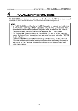 B-64014EN/04                           SPECIFICATION      4.FOCAS2/Ethernet FUNCTIONS


4              FOCAS2/Ethernet FUNCTIONS
   The FOCAS2/Ethernet functions can remotely control and monitor the CNC by using a personal
   computer. For details, refer to the manual delivered with the FOCAS2 library software.

     NOTE
     1 In the FOCAS2/Ethernet functions, the CNC operates as a server and waits for a
       communication start request from a personal computer that operates as a client.
       As communication with the personal computer starts, two sockets are used for
       control and monitoring from the personal computer and for file transfer.
     2 For the FOCAS2/Ethernet functions, the machine tool builder or end user can
       create desired software operated on each personal computer using the FOCAS2
       library software.
       Communication timing and other factors may vary depending on the personal
       computer environment. Before starting communication, completely confirm that
       there is no problem with the entire system including communication with the
       personal computer.




                                            - 25 -
 