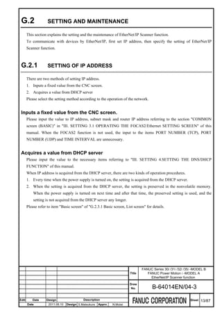 G.2                SETTING AND MAINTENANCE

       This section explains the setting and the maintenance of EtherNet/IP Scanner function.
       To communicate with devices by EtherNet/IP, first set IP address, then specify the setting of EtherNet/IP
       Scanner function.



 G.2.1              SETTING OF IP ADDRESS

       There are two methods of setting IP address.
       1. Inputs a fixed value from the CNC screen.
       2. Acquires a value from DHCP server
       Please select the setting method according to the operation of the network.


 Inputs a fixed value from the CNC screen.
       Please input the value to IP address, subnet mask and router IP address referring to the section "COMMON
       screen (BASIC)" in "III. SETTING 3.1 OPERATING THE FOCAS2/Ethernet SETTING SCREEN" of this
       manual. When the FOCAS2 function is not used, the input to the items PORT NUMBER (TCP), PORT
       NUMBER (UDP) and TIME INTERVAL are unnecessary.


 Acquires a value from DHCP server
       Please input the value to the necessary items referring to "III. SETTING 4.SETTING THE DNS/DHCP
       FUNCTION" of this manual.
       When IP address is acquired from the DHCP server, there are two kinds of operation procedures.
       1. Every time when the power supply is turned on, the setting is acquired from the DHCP server.
       2. When the setting is acquired from the DHCP server, the setting is preserved in the nonvolatile memory.
           When the power supply is turned on next time and after that time, the preserved setting is used, and the
           setting is not acquired from the DHCP server any longer.
       Please refer to item "Basic screen" of "G.2.3.1 Basic screen, List screen" for details.




                                                                                 FANUC Series 30i /31i /32i /35i -MODEL B
                                                                         Title      FANUC Power Motion i -MODEL A
                                                                                      EtherNet/IP Scanner function
                                                                         Draw
                                                                          No.          B-64014EN/04-3

Edit      Date     Design                  Description                                                         Sheet   13/87
       Date         2011.08.10   Design S.Matsukura   Apprv.   N.Mutai
 
