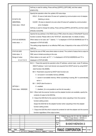 Soft key is used for setting. Press soft key [(OPRT)], [OFFLINE], and then select

                                      [EXECUTE].

                                      Specify the operation when the update of DI area stops.

                                         HOLD : DI area is held when DI area isn't updated by communication error of adapter.

       DI DATA ON                                   (Nothing is done).

       ABNORMAL                          CLEAR : DI area is cleared to be zero when DI area isn't updated by communication

       Initial value : HOLD                         error of adapter.

                                      Soft key is used to change the setting. Press soft key [(OPRT)], [DI DATA], and then select

                                      [HOLD] or [CLEAR].

                                      Specify the top address in the R/E/D area of PMC where the status of EtherNet/IP Scanner

                                      function is stored. Please refer to the "STATUS", described later, for details of status.

       STATUS ADDRESS                 When status is not used, set " " (blank). "---" is displayed in STATUS ADDRESS and "0" is

       Initial value : ---            displayed in STATUS SIZE.

                                      The setting range depends on an effective PMC area. It depends on the value of STATUS

                                      SIZE too.

       STATUS SIZE                    Specify the size of PMC area where status is stored. The content of status that is output to

       Initial value : 0              PMC area is limited according to this size.

       Range of value:                When status is not used, set "0". "---" is displayed in STATUS ADDRESS and "0" is

                  0,1,4,7,10,13       displayed in STATUS SIZE.

                                      Bit 0-1 : These bits specify the operation when IP address, subnet mask, router IP address,

                                          DNS IP address 1 and 2 and domain are acquired from DHCP server by using DHCP

                                          client function (No.904#6).

                                         Bit 0 : Parameters acquired by DHCP client function are

                                              0 : not saved in nonvolatile memory (SRAM).

                                              1 : saved in nonvolatile memory. When succeeding in saving, Bit 1 is automatically

                                                  set to 1.

                                         Bit 1 : DHCP client function is

       OPTION 1                               0 : enabled.

       Initial value : 00000000               1 : disabled. (It is not possible to set this bit manually.)

                                      Bit 2 : When both the scanner function and the adapter function are available, specify the

                                           contents of output to the EDS file.

                                         0 : Output the EDS file for the scanner function when outputting it from the scanner

                                           function setting screen.

                                           Output the EDS file for the adapter function when outputting it from the adapter

                                           function setting screen.

                                         1 : Output the EDS file which include the contents for both the adapter and the scanner

                                           function regardless of the output screen.

                                                                                          FANUC Series 30i /31i /32i /35i -MODEL B
                                                                                  Title      FANUC Power Motion i -MODEL A
                                                                                               EtherNet/IP Scanner function
                                                                                  Draw
                                                                                   No.            B-64014EN/04-3

Edit      Date       Design                    Description                                                                Sheet   17/87
       Date            2011.08.10   Design S.Matsukura        Apprv.    N.Mutai
 
