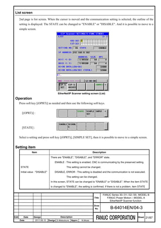 List screen

       2nd page is list screen. When the cursor is moved and the communication setting is selected, the outline of the
       setting is displayed. The STATE can be changed to "ENABLE" or "DISABLE". And it is possible to move to a
       simple screen.




                                            EtherNet/IP Scanner setting screen (List)

 Operation
       Press soft key [(OPRT)] as needed and then use the following soft keys.


         [(OPRT)] :



         [STATE] :


       Select a setting and press soft key [(OPRT)], [SIMPLE SET], then it is possible to move to a simple screen.


 Setting item
                  Item                                                      Description

                                      There are "ENABLE", "DISABLE", and "ERROR" state.

                                         ENABLE : This setting is enabled. CNC is communicating by the preserved setting.

        STATE                                       This setting cannot be changed.

        Initial value : "DISABLE"        DISABLE, ERROR : This setting is disabled and the communication is not executed.

                                                    This setting can be changed.

                                      In this screen, STATE can be changed to "ENABLE" or "DISABLE". When the item STATE

                                      is changed to "ENABLE", the setting is confirmed. If there is not a problem, item STATE


                                                                                      FANUC Series 30i /31i /32i /35i -MODEL B
                                                                              Title      FANUC Power Motion i -MODEL A
                                                                                           EtherNet/IP Scanner function
                                                                             Draw
                                                                              No.           B-64014EN/04-3

Edit      Date      Design                     Description                                                            Sheet     21/87
       Date          2011.08.10     Design S.Matsukura   Apprv.   N.Mutai
 