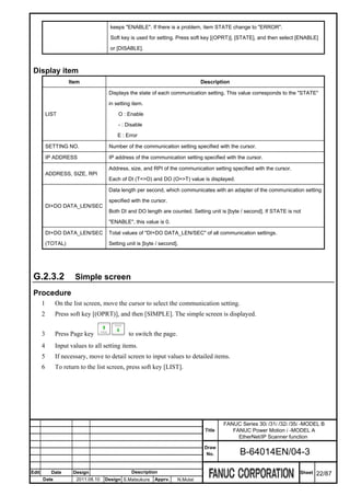 keeps "ENABLE". If there is a problem, item STATE change to "ERROR".

                                      Soft key is used for setting. Press soft key [(OPRT)], [STATE], and then select [ENABLE]

                                      or [DISABLE].



 Display item
                     Item                                                     Description

                                     Displays the state of each communication setting. This value corresponds to the "STATE"

                                     in setting item.

           LIST                          O : Enable

                                         - : Disable

                                         E : Error

           SETTING NO.               Number of the communication setting specified with the cursor.

           IP ADDRESS                IP address of the communication setting specified with the cursor.

                                     Address, size, and RPI of the communication setting specified with the cursor.
           ADDRESS, SIZE, RPI
                                     Each of DI (T=>O) and DO (O=>T) value is displayed.

                                     Data length per second, which communicates with an adapter of the communication setting
                                     specified with the cursor.
           DI+DO DATA_LEN/SEC
                                     Both DI and DO length are counted. Setting unit is [byte / second]. If STATE is not

                                     "ENABLE", this value is 0.

           DI+DO DATA_LEN/SEC        Total values of "DI+DO DATA_LEN/SEC" of all communication settings.

           (TOTAL)                   Setting unit is [byte / second].




 G.2.3.2               Simple screen
 Procedure
       1      On the list screen, move the cursor to select the communication setting.
       2      Press soft key [(OPRT)], and then [SIMPLE]. The simple screen is displayed.


       3      Press Page key                  to switch the page.
       4      Input values to all setting items.
       5      If necessary, move to detail screen to input values to detailed items.
       6      To return to the list screen, press soft key [LIST].




                                                                                       FANUC Series 30i /31i /32i /35i -MODEL B
                                                                               Title      FANUC Power Motion i -MODEL A
                                                                                            EtherNet/IP Scanner function
                                                                               Draw
                                                                                No.          B-64014EN/04-3

Edit         Date     Design                   Description                                                             Sheet   22/87
       Date            2011.08.10   Design S.Matsukura    Apprv.    N.Mutai
 