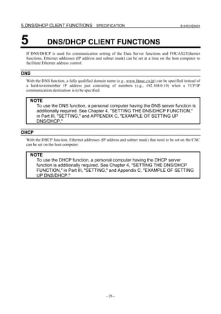 5.DNS/DHCP CLIENT FUNCTIONS SPECIFICATION                                                     B-64014EN/04




5             DNS/DHCP CLIENT FUNCTIONS
  If DNS/DHCP is used for communication setting of the Data Server functions and FOCAS2/Ethernet
  functions, Ethernet addresses (IP address and subnet mask) can be set at a time on the host computer to
  facilitate Ethernet address control.

DNS
  With the DNS function, a fully qualified domain name (e.g., www.fanuc.co.jp) can be specified instead of
  a hard-to-remember IP address just consisting of numbers (e.g., 192.168.0.10) when a TCP/IP
  communication destination is to be specified.

    NOTE
      To use the DNS function, a personal computer having the DNS server function is
      additionally required. See Chapter 4, "SETTING THE DNS/DHCP FUNCTION,"
      in Part III, "SETTING," and APPENDIX C, "EXAMPLE OF SETTING UP
      DNS/DHCP."

DHCP
  With the DHCP function, Ethernet addresses (IP address and subnet mask) that need to be set on the CNC
  can be set on the host computer.

    NOTE
      To use the DHCP function, a personal computer having the DHCP server
      function is additionally required. See Chapter 4, "SETTING THE DNS/DHCP
      FUNCTION," in Part III, "SETTING," and Appendix C, "EXAMPLE OF SETTING
      UP DNS/DHCP."




                                                 - 26 -
 
