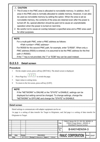 CAUTION
           1 The D area in the PMC area is allocated to nonvolatile memory. In addition, the E
             area in the PMC area is normally allocated to volatile memory. However, it can also
             be used as nonvolatile memory by setting the option. When the area is set as
             nonvolatile memory, the contents of the area are retained even after the power is
             turned off. So, special attention should be paid not to cause an unpredictable
             operation when the power is turned on next time.
           2 Be careful not to cause an overlap between a specified area and a PMC area used
             for other purposes.


           NOTE
             For a multi-path PMC, enter a PMC address as follows:
                  <Path number>:<PMC address>
             For R0500 for the second PMC path, for example, enter "2:R500". When only a
             PMC address (R500) is entered, it is assumed to be the PMC address for the first
             path (1:R0500).
             If the ":" key is not provided, the "/" or "EOB" key can be used instead.


 G.2.3.3              Detail screen
 Procedure
       1      On the simple screen, press soft key [DETAIL]. The detail screen is displayed.


       2      Press Page key                to switch the page.
       3      Input values to setting items.
       4      To return to the list screen, press soft key [LIST].


           NOTE
             If the "NETWORK" is ONLINE or the "STATE" is ENABLE, settings can be
             displayed but setting cannot be changed. To change settings, change the
             "NETWORK" to OFFLINE and change the "STATE" to DISABLE.


 Detail screen

       Detail settings to communicate with adapter equipment can be set.
       1st page is a setting of data transfer for Target to Originator, and 2nd page is a setting of data transfer for
       Originator to Target.


                                                                                    FANUC Series 30i /31i /32i /35i -MODEL B
                                                                            Title      FANUC Power Motion i -MODEL A
                                                                                         EtherNet/IP Scanner function
                                                                            Draw
                                                                             No.          B-64014EN/04-3

Edit       Date      Design                    Description                                                        Sheet   25/87
       Date           2011.08.10   Design S.Matsukura   Apprv.    N.Mutai
 