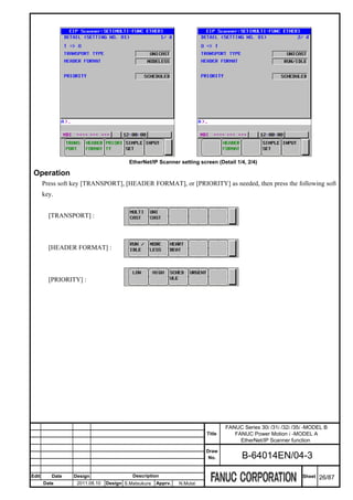 EtherNet/IP Scanner setting screen (Detail 1/4, 2/4)

 Operation
       Press soft key [TRANSPORT], [HEADER FORMAT], or [PRIORITY] as needed, then press the following soft
       key.


         [TRANSPORT] :



         [HEADER FORMAT] :



         [PRIORITY] :




                                                                               FANUC Series 30i /31i /32i /35i -MODEL B
                                                                       Title      FANUC Power Motion i -MODEL A
                                                                                    EtherNet/IP Scanner function
                                                                       Draw
                                                                        No.          B-64014EN/04-3

Edit      Date   Design                  Description                                                         Sheet   26/87
       Date       2011.08.10   Design S.Matsukura   Apprv.   N.Mutai
 