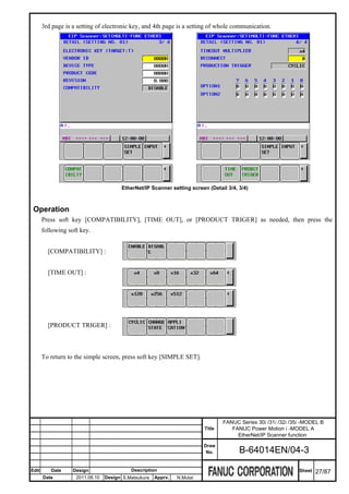 3rd page is a setting of electronic key, and 4th page is a setting of whole communication.




                                       EtherNet/IP Scanner setting screen (Detail 3/4, 3/4)



 Operation
       Press soft key [COMPATIBILITY], [TIME OUT], or [PRODUCT TRIGER] as needed, then press the
       following soft key.


         [COMPATIBILITY] :


         [TIME OUT] :




         [PRODUCT TRIGER] :



       To return to the simple screen, press soft key [SIMPLE SET].




                                                                                 FANUC Series 30i /31i /32i /35i -MODEL B
                                                                         Title      FANUC Power Motion i -MODEL A
                                                                                      EtherNet/IP Scanner function
                                                                         Draw
                                                                          No.          B-64014EN/04-3

Edit      Date     Design                  Description                                                         Sheet   27/87
       Date         2011.08.10   Design S.Matsukura   Apprv.   N.Mutai
 