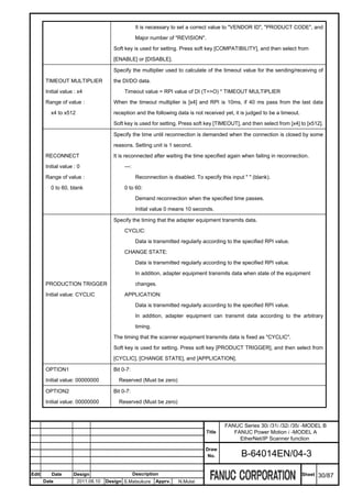 It is necessary to set a correct value to "VENDOR ID", "PRODUCT CODE", and

                                                    Major number of "REVISION".

                                       Soft key is used for setting. Press soft key [COMPATIBILITY], and then select from

                                       [ENABLE] or [DISABLE].

                                       Specify the multiplier used to calculate of the timeout value for the sending/receiving of

       TIMEOUT MULTIPLIER              the DI/DO data.

       Initial value : x4                   Timeout value = RPI value of DI (T=>O) * TIMEOUT MULTIPLIER

       Range of value :                When the timeout multiplier is [x4] and RPI is 10ms, if 40 ms pass from the last data

          x4 to x512                   reception and the following data is not received yet, it is judged to be a timeout.

                                       Soft key is used for setting. Press soft key [TIMEOUT], and then select from [x4] to [x512].

                                       Specify the time until reconnection is demanded when the connection is closed by some

                                       reasons. Setting unit is 1 second.

       RECONNECT                       It is reconnected after waiting the time specified again when failing in reconnection.

       Initial value : 0                    ---:

       Range of value :                             Reconnection is disabled. To specify this input " " (blank).

          0 to 60, blank                    0 to 60:

                                                    Demand reconnection when the specified time passes.

                                                    Initial value 0 means 10 seconds.

                                       Specify the timing that the adapter equipment transmits data.

                                            CYCLIC:

                                                    Data is transmitted regularly according to the specified RPI value.

                                            CHANGE STATE:

                                                    Data is transmitted regularly according to the specified RPI value.

                                                    In addition, adapter equipment transmits data when state of the equipment

       PRODUCTION TRIGGER                           changes.

       Initial value: CYCLIC                APPLICATION:

                                                    Data is transmitted regularly according to the specified RPI value.

                                                    In addition, adapter equipment can transmit data according to the arbitrary

                                                    timing.

                                       The timing that the scanner equipment transmits data is fixed as "CYCLIC".

                                       Soft key is used for setting. Press soft key [PRODUCT TRIGGER], and then select from

                                       [CYCLIC], [CHANGE STATE], and [APPLICATION].

       OPTION1                         Bit 0-7:

       Initial value: 00000000           Reserved (Must be zero)

       OPTION2                         Bit 0-7:

       Initial value: 00000000           Reserved (Must be zero)



                                                                                           FANUC Series 30i /31i /32i /35i -MODEL B
                                                                                   Title      FANUC Power Motion i -MODEL A
                                                                                                EtherNet/IP Scanner function
                                                                                   Draw
                                                                                    No.            B-64014EN/04-3

Edit      Date      Design                         Description                                                               Sheet   30/87
       Date            2011.08.10   Design S.Matsukura        Apprv.   N.Mutai
 