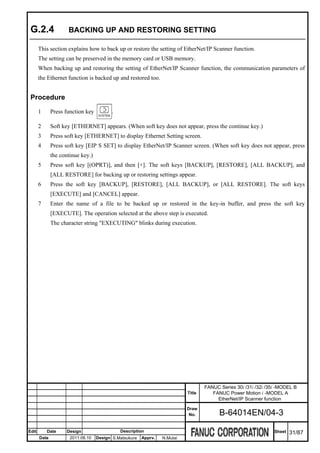G.2.4               BACKING UP AND RESTORING SETTING

       This section explains how to back up or restore the setting of EtherNet/IP Scanner function.
       The setting can be preserved in the memory card or USB memory.
       When backing up and restoring the setting of EtherNet/IP Scanner function, the communication parameters of
       the Ethernet function is backed up and restored too.


 Procedure
       1      Press function key         .

       2      Soft key [ETHERNET] appears. (When soft key does not appear, press the continue key.)
       3      Press soft key [ETHERNET] to display Ethernet Setting screen.
       4      Press soft key [EIP S SET] to display EtherNet/IP Scanner screen. (When soft key does not appear, press
              the continue key.)
       5      Press soft key [(OPRT)], and then [+]. The soft keys [BACKUP], [RESTORE], [ALL BACKUP], and
              [ALL RESTORE] for backing up or restoring settings appear.
       6      Press the soft key [BACKUP], [RESTORE], [ALL BACKUP], or [ALL RESTORE]. The soft keys
              [EXECUTE] and [CANCEL] appear.
       7      Enter the name of a file to be backed up or restored in the key-in buffer, and press the soft key
              [EXECUTE]. The operation selected at the above step is executed.
              The character string "EXECUTING" blinks during execution.




                                                                                   FANUC Series 30i /31i /32i /35i -MODEL B
                                                                           Title      FANUC Power Motion i -MODEL A
                                                                                        EtherNet/IP Scanner function
                                                                           Draw
                                                                            No.          B-64014EN/04-3

Edit       Date      Design                  Description                                                         Sheet   31/87
       Date           2011.08.10   Design S.Matsukura   Apprv.   N.Mutai
 