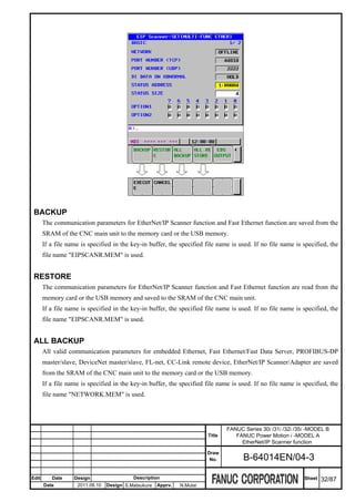 BACKUP
       The communication parameters for EtherNet/IP Scanner function and Fast Ethernet function are saved from the
       SRAM of the CNC main unit to the memory card or the USB memory.
       If a file name is specified in the key-in buffer, the specified file name is used. If no file name is specified, the
       file name "EIPSCANR.MEM" is used.


 RESTORE
       The communication parameters for EtherNet/IP Scanner function and Fast Ethernet function are read from the
       memory card or the USB memory and saved to the SRAM of the CNC main unit.
       If a file name is specified in the key-in buffer, the specified file name is used. If no file name is specified, the
       file name "EIPSCANR.MEM" is used.


 ALL BACKUP
       All valid communication parameters for embedded Ethernet, Fast Ethernet/Fast Data Server, PROFIBUS-DP
       master/slave, DeviceNet master/slave, FL-net, CC-Link remote device, EtherNet/IP Scanner/Adapter are saved
       from the SRAM of the CNC main unit to the memory card or the USB memory.
       If a file name is specified in the key-in buffer, the specified file name is used. If no file name is specified, the
       file name "NETWORK.MEM" is used.




                                                                                 FANUC Series 30i /31i /32i /35i -MODEL B
                                                                         Title      FANUC Power Motion i -MODEL A
                                                                                      EtherNet/IP Scanner function
                                                                         Draw
                                                                          No.          B-64014EN/04-3

Edit      Date     Design                  Description                                                         Sheet   32/87
       Date         2011.08.10   Design S.Matsukura   Apprv.   N.Mutai
 