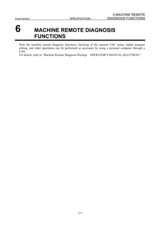 6.MACHINE REMOTE
B-64014EN/04                              SPECIFICATION                DIAGNOSIS FUNCTIONS


6              MACHINE REMOTE DIAGNOSIS
               FUNCTIONS
   With the machine remote diagnosis functions, checking of the internal CNC status, ladder program
   editing, and other operations can be performed as necessary by using a personal computer through a
   LAN.
   For details, refer to “Machine Remote Diagnosis Package OPERATOR’S MANUAL (B-63734EN).”




                                                - 27 -
 