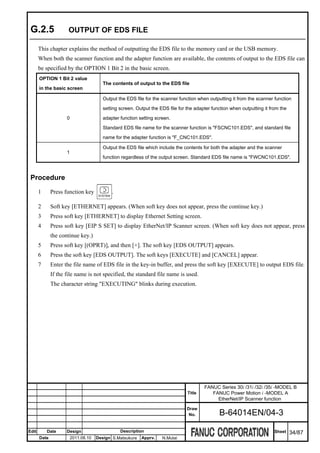 G.2.5                OUTPUT OF EDS FILE

       This chapter explains the method of outputting the EDS file to the memory card or the USB memory.
       When both the scanner function and the adapter function are available, the contents of output to the EDS file can
       be specified by the OPTION 1 Bit 2 in the basic screen.
       OPTION 1 Bit 2 value
                                         The contents of output to the EDS file
       in the basic screen

                                         Output the EDS file for the scanner function when outputting it from the scanner function

                                         setting screen. Output the EDS file for the adapter function when outputting it from the

                     0                   adapter function setting screen.

                                         Standard EDS file name for the scanner function is "FSCNC101.EDS", and standard file

                                         name for the adapter function is "F_CNC101.EDS".

                                         Output the EDS file which include the contents for both the adapter and the scanner
                     1
                                         function regardless of the output screen. Standard EDS file name is "FWCNC101.EDS".



 Procedure
       1      Press function key             .

       2      Soft key [ETHERNET] appears. (When soft key does not appear, press the continue key.)
       3      Press soft key [ETHERNET] to display Ethernet Setting screen.
       4      Press soft key [EIP S SET] to display EtherNet/IP Scanner screen. (When soft key does not appear, press
              the continue key.)
       5      Press soft key [(OPRT)], and then [+]. The soft key [EDS OUTPUT] appears.
       6      Press the soft key [EDS OUTPUT]. The soft keys [EXECUTE] and [CANCEL] appear.
       7      Enter the file name of EDS file in the key-in buffer, and press the soft key [EXECUTE] to output EDS file.
              If the file name is not specified, the standard file name is used.
              The character string "EXECUTING" blinks during execution.




                                                                                         FANUC Series 30i /31i /32i /35i -MODEL B
                                                                                 Title      FANUC Power Motion i -MODEL A
                                                                                              EtherNet/IP Scanner function
                                                                                 Draw
                                                                                  No.           B-64014EN/04-3

Edit       Date      Design                      Description                                                               Sheet    34/87
       Date              2011.08.10   Design S.Matsukura   Apprv.    N.Mutai
 