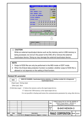 CAUTION
              While an external input/output device such as the memory card or USB memory is
              being accessed, do not turn the power to the CNC off or remove the external
              input/output device. Doing so may damage the external input/output device.


          NOTE
          1 Output of EDS file can only be performed in the MDI mode or EDIT mode.
          2 When the 8-level data protection function is enabled, whether output of EDS file is
            allowed or not depends on the setting of that function.


 Related NC parameter
                         0020 I/O CHANNEL: Input/output device selection, or interface number for a foreground
         0020
                                                         input/output device
         [Input type] Setting input
          [Data type] Byte
       [Valid data range] 4: Selects the memory card as the input/output device.
                           17: Selects the USB memory as the input/output device.
                           It is not possible to backup and restore the communication parameters by using other devices.




                                                                                 FANUC Series 30i /31i /32i /35i -MODEL B
                                                                         Title      FANUC Power Motion i -MODEL A
                                                                                      EtherNet/IP Scanner function
                                                                         Draw
                                                                          No.          B-64014EN/04-3

Edit      Date    Design                   Description                                                         Sheet   35/87
       Date         2011.08.10   Design S.Matsukura   Apprv.   N.Mutai
 