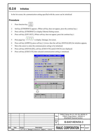G.2.6               Initialize

       In the list screen, the communication setting specified with the cursor can be initialized


 Procedure
       1      Press function key         .

       2      Soft key [ETHERNET] appears. (When soft key does not appear, press the continue key.)
       3      Press soft key [ETHERNET] to display Ethernet Setting screen.
       4      Press soft key [EIP S SET]. (When soft key does not appear, press the continue key.)


       5      Press page key                 to display 2nd page, list screen.
       6      Press soft key [(OPRT)], press soft key [+] twice, then the soft key [INITIALIZE] for initialize appears.
       7      Move the cursor to select the communication setting to be initialized.
       8      Press soft key [INITIALIZE], soft key [EXECUTE] and [CANCEL] are displayed.
       9      Press soft key [EXECUTE] then selected communication setting is initialized.




                                                                                    FANUC Series 30i /31i /32i /35i -MODEL B
                                                                            Title      FANUC Power Motion i -MODEL A
                                                                                         EtherNet/IP Scanner function
                                                                           Draw
                                                                            No.           B-64014EN/04-3

Edit       Date      Design                   Description                                                         Sheet   36/87
       Date           2011.08.10   Design S.Matsukura   Apprv.   N.Mutai
 