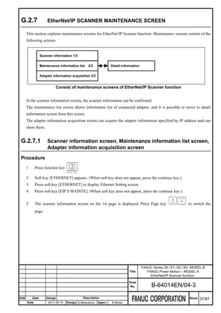 G.2.7                EtherNet/IP SCANNER MAINTENANCE SCREEN

       This section explains maintenance screens for EtherNet/IP Scanner function. Maintenance screens consist of the
       following screens.


                  Scanner information 1/3


                  Maintenance information list    2/3             Detail information


                  Adapter information acquisition 3/3


                            Consist of maintenance screens of EtherNet/IP Scanner function


       In the scanner information screen, the scanner information can be confirmed.
       The maintenance list screen shows information list of connected adapter, and it is possible to move to detail
       information screen from this screen.
       The adapter information acquisition screen can acquire the adapter information specified by IP address and can
       show them.


 G.2.7.1              Scanner information screen, Maintenance information list screen,
                      Adapter information acquisition screen
 Procedure
       1      Press function key          .

       2      Soft key [ETHERNET] appears. (When soft key does not appear, press the continue key.)
       3      Press soft key [ETHERNET] to display Ethernet Setting screen.
       4      Press soft key [EIP S MAINTE]. (When soft key does not appear, press the continue key.)


       5      The scanner information screen on the 1st page is displayed. Press Page key                           to switch the
              page.




                                                                                       FANUC Series 30i /31i /32i /35i -MODEL B
                                                                             Title        FANUC Power Motion i -MODEL A
                                                                                            EtherNet/IP Scanner function
                                                                             Draw
                                                                              No.            B-64014EN/04-3

Edit       Date       Design                  Description                                                            Sheet   37/87
       Date            2011.08.10   Design S.Matsukura   Apprv.   N.Mutai
 