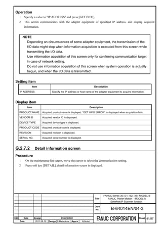 Operation
       1    Specify a value to "IP ADDRESS" and press [GET INFO].
       2    This screen communicates with the adapter equipment of specified IP address, and display acquired
            information.


           NOTE
             Depending on circumstances of some adapter equipment, the transmission of the
             I/O data might stop when information acquisition is executed from this screen while
             transmitting the I/O data.
             Use information acquisition of this screen only for confirming communication target
             in case of network setting.
             Do not use information acquisition of this screen when system operation is actually
             begun, and when the I/O data is transmitted.


 Setting item
                      Item                                                       Description

       IP ADDRESS                        Specify the IP address or host name of the adapter equipment to acquire information.



 Display item
               Item                                                          Description

       PRODUCT NAME             Acquired product name is displayed. "GET INFO ERROR" is displayed when acquisition fails.

       VENDOR ID                Acquired vendor ID is displayed.

       DEVICE TYPE              Acquired device type is displayed.

       PRODUCT CODE             Acquired product code is displayed.

       REVISION                 Acquired revision is displayed.

       SERIAL NO.               Acquired serial number is displayed.



 G.2.7.2                Detail information screen
 Procedure
       1      On the maintenance list screen, move the cursor to select the communication setting.
       2      Press soft key [DETAIL], detail information screen is displayed.




                                                                                           FANUC Series 30i /31i /32i /35i -MODEL B
                                                                                 Title        FANUC Power Motion i -MODEL A
                                                                                                EtherNet/IP Scanner function
                                                                                 Draw
                                                                                  No.            B-64014EN/04-3

Edit       Date        Design                    Description                                                             Sheet   41/87
       Date             2011.08.10   Design S.Matsukura    Apprv.      N.Mutai
 