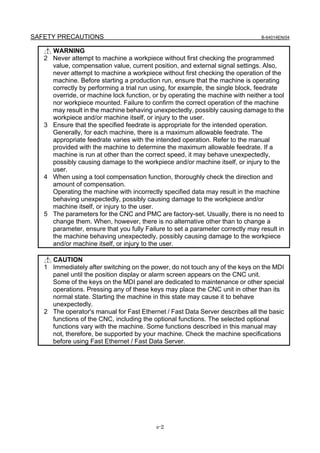 SAFETY PRECAUTIONS                                                              B-64014EN/04


     WARNING
   2 Never attempt to machine a workpiece without first checking the programmed
     value, compensation value, current position, and external signal settings. Also,
     never attempt to machine a workpiece without first checking the operation of the
     machine. Before starting a production run, ensure that the machine is operating
     correctly by performing a trial run using, for example, the single block, feedrate
     override, or machine lock function, or by operating the machine with neither a tool
     nor workpiece mounted. Failure to confirm the correct operation of the machine
     may result in the machine behaving unexpectedly, possibly causing damage to the
     workpiece and/or machine itself, or injury to the user.
   3 Ensure that the specified feedrate is appropriate for the intended operation.
     Generally, for each machine, there is a maximum allowable feedrate. The
     appropriate feedrate varies with the intended operation. Refer to the manual
     provided with the machine to determine the maximum allowable feedrate. If a
     machine is run at other than the correct speed, it may behave unexpectedly,
     possibly causing damage to the workpiece and/or machine itself, or injury to the
     user.
   4 When using a tool compensation function, thoroughly check the direction and
     amount of compensation.
     Operating the machine with incorrectly specified data may result in the machine
     behaving unexpectedly, possibly causing damage to the workpiece and/or
     machine itself, or injury to the user.
   5 The parameters for the CNC and PMC are factory-set. Usually, there is no need to
     change them. When, however, there is no alternative other than to change a
     parameter, ensure that you fully Failure to set a parameter correctly may result in
     the machine behaving unexpectedly, possibly causing damage to the workpiece
     and/or machine itself, or injury to the user.

     CAUTION
   1 Immediately after switching on the power, do not touch any of the keys on the MDI
     panel until the position display or alarm screen appears on the CNC unit.
     Some of the keys on the MDI panel are dedicated to maintenance or other special
     operations. Pressing any of these keys may place the CNC unit in other than its
     normal state. Starting the machine in this state may cause it to behave
     unexpectedly.
   2 The operator's manual for Fast Ethernet / Fast Data Server describes all the basic
     functions of the CNC, including the optional functions. The selected optional
     functions vary with the machine. Some functions described in this manual may
     not, therefore, be supported by your machine. Check the machine specifications
     before using Fast Ethernet / Fast Data Server.




                                          s-2
 