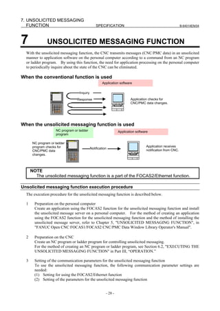 7. UNSOLICITED MESSAGING
   FUNCTION                                      SPECIFICATION                                               B-64014EN/04




7               UNSOLICITED MESSAGING FUNCTION
  With the unsolicited messaging function, the CNC transmits messages (CNC/PMC data) in an unsolicited
  manner to application software on the personal computer according to a command from an NC program
  or ladder program. By using this function, the need for application processing on the personal computer
  to periodically inquire about the state of the CNC can be eliminated.

When the conventional function is used
                                                     Application software

                                   Inquiry
                                  Response                               Application checks for
                                                                         CNC/PMC data changes.




When the unsolicited messaging function is used
                     NC program or ladder                        Application software
                     program                                     アプリケーションソフトウェア

       NC program or ladder
       program checks for                                                           Application receives
                                             Notification
       CNC/PMC data                                                                 notification from CNC.
       changes.




      NOTE
        The unsolicited messaging function is a part of the FOCAS2/Ethernet function.

Unsolicited messaging function execution procedure
  The execution procedure for the unsolicited messaging function is described below.

  1     Preparation on the personal computer
        Create an application using the FOCAS2 function for the unsolicited messaging function and install
        the unsolicited message server on a personal computer. For the method of creating an application
        using the FOCAS2 function for the unsolicited messaging function and the method of installing the
        unsolicited message server, refer to Chapter 5, "UNSOLICITED MESSAGING FUNCTION", in
        "FANUC Open CNC FOCAS1/FOCAS2 CNC/PMC Data Window Library Operator's Manual".

  2     Preparation on the CNC
        Create an NC program or ladder program for controlling unsolicited messaging.
        For the method of creating an NC program or ladder program, see Section 6.2, "EXECUTING THE
        UNSOLICITED MESSAGING FUNCTION" in Part III, “OPERATION.”

  3     Setting of the communication parameters for the unsolicited messaging function
        To use the unsolicited messaging function, the following communication parameter settings are
        needed:
        (1) Setting for using the FOCAS2/Ethernet function
        (2) Setting of the parameters for the unsolicited messaging function


                                                        - 28 -
 