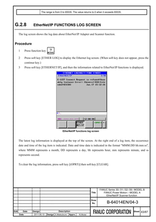 The range is from 0 to 65535. The value returns to 0 when it exceeds 65535.




 G.2.8               EtherNet/IP FUNCTIONS LOG SCREEN

       The log screen shows the log data about EtherNet/IP Adapter and Scanner function.


 Procedure
       1      Press function key           .

       2      Press soft key [ETHER LOG] to display the Ethernet log screen. (When soft key does not appear, press the
              continue key.)
       3      Press soft key [ETHERNET/IP], and then the information related to EtherNet/IP functions is displayed.




                                                  EtherNet/IP functions log screen



       The latest log information is displayed at the top of the screen. At the right end of a log item, the occurrence
       date and time of the log item is indicated. Date and time data is indicated in the format "MMM.DD hh:mm:ss",
       where MMM represents a month, DD represents a day, hh represents hour, mm represents minute, and ss
       represents second.


       To clear the log information, press soft key [(OPRT)] then soft key [CLEAR].




                                                                                     FANUC Series 30i /31i /32i /35i -MODEL B
                                                                             Title      FANUC Power Motion i -MODEL A
                                                                                          EtherNet/IP Scanner function
                                                                             Draw
                                                                              No.           B-64014EN/04-3

Edit       Date     Design                     Description                                                         Sheet   43/87
       Date           2011.08.10    Design S.Matsukura   Apprv.   N.Mutai
 