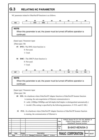 G.3                  RELATING NC PARAMETER

       NC parameter related to EtherNet/IP functions is as follows.

                              #7         #6             #5         #4         #3          #2          #1         #0
          904                            DHC          DNS



         NOTE
           When this parameter is set, the power must be turned off before operation is
           continued.


         [Input type] Parameter input
          [Data type] Bit
              #5     DNS : The DNS client function is:
                          0: Not used.
                          1: Used.


              #6     DHC : The DHCP client function is:
                          0: Not used.
                          1: Used.

                              #7         #6             #5         #4         #3          #2          #1         #0
          907                                                                            100         FUL         FIX



         NOTE
           When this parameter is set, the power must be turned off before operation is
           continued.


         [Input type] Parameter input
          [Data type] Bit
              #0     FIX : In a hardware where EtherNet/IP Adapter function or EtherNet/IP Scanner function
                          is running, the auto-negotiation of Ethernet communication is
                          0 : valid. (10Mbps/100Mbps and full duplex/half duplex is distinguished automatically.)
                          1 : invalid. (The setting is specified by the following parameters, #1 FUL and #2 100.)


                #1   FUL : In a hardware where EtherNet/IP Adapter function or EtherNet/IP Scanner function
                          is running, the communication of Ethernet is


                                                                                    FANUC Series 30i /31i /32i /35i -MODEL B
                                                                            Title      FANUC Power Motion i -MODEL A
                                                                                         EtherNet/IP Scanner function
                                                                            Draw
                                                                             No.          B-64014EN/04-3

Edit      Date       Design                    Description                                                        Sheet   46/87
       Date           2011.08.10   Design S.Matsukura    Apprv.   N.Mutai
 