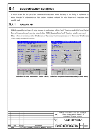 G.4                COMMUNICATION CONDITION

       It should be set that the load of the communication becomes within the range of the ability of equipment for
       stable EtherNet/IP communication. This chapter explains guidance for using EtherNet/IP functions under
       suitable load.

 G.4.1              RPI AND API

       RPI (Requested Packet Interval) is the interval of sending data in EtherNet/IP functions, and API (Actual Packet
       Interval) is a sending and receiving interval of the DI/DO data that EtherNet/IP functions actually processed.
       These values are confirmed in the detail screen of the scanner maintenance screen or in the scanner detail screen
       of the adapter maintenance screen.




              EtherNet/IP scanner maintenance screen (Detail)          EtherNet/IP adapter maintenance screen (Scanner detail)




                                                                                     FANUC Series 30i /31i /32i /35i -MODEL B
                                                                             Title      FANUC Power Motion i -MODEL A
                                                                                          EtherNet/IP Scanner function
                                                                             Draw
                                                                              No.          B-64014EN/04-3

Edit      Date     Design                      Description                                                         Sheet   49/87
       Date             2011.08.10   Design S.Matsukura   Apprv.   N.Mutai
 