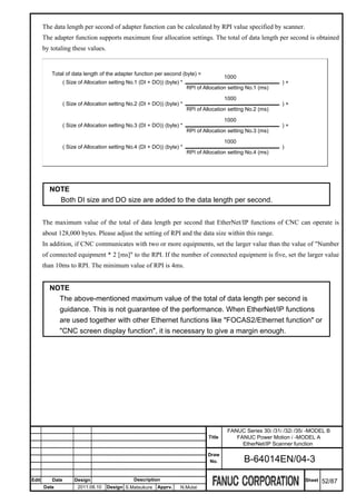 The data length per second of adapter function can be calculated by RPI value specified by scanner.
       The adapter function supports maximum four allocation settings. The total of data length per second is obtained
       by totaling these values.


          Total of data length of the adapter function per second (byte) =
                                                                                          1000
                 ( Size of Allocation setting No.1 (DI + DO)) (byte) *                                          )+
                                                                         RPI of Allocation setting No.1 (ms)

                                                                                          1000
                 ( Size of Allocation setting No.2 (DI + DO)) (byte) *                                          )+
                                                                         RPI of Allocation setting No.2 (ms)

                                                                                          1000
                 ( Size of Allocation setting No.3 (DI + DO)) (byte) *                                          )+
                                                                         RPI of Allocation setting No.3 (ms)

                                                                                          1000
                 ( Size of Allocation setting No.4 (DI + DO)) (byte) *                                          )
                                                                         RPI of Allocation setting No.4 (ms)




         NOTE
           Both DI size and DO size are added to the data length per second.


       The maximum value of the total of data length per second that EtherNet/IP functions of CNC can operate is
       about 128,000 bytes. Please adjust the setting of RPI and the data size within this range.
       In addition, if CNC communicates with two or more equipments, set the larger value than the value of "Number
       of connected equipment * 2 [ms]" to the RPI. If the number of connected equipment is five, set the larger value
       than 10ms to RPI. The minimum value of RPI is 4ms.


         NOTE
           The above-mentioned maximum value of the total of data length per second is
           guidance. This is not guarantee of the performance. When EtherNet/IP functions
           are used together with other Ethernet functions like "FOCAS2/Ethernet function" or
           "CNC screen display function", it is necessary to give a margin enough.




                                                                                           FANUC Series 30i /31i /32i /35i -MODEL B
                                                                                  Title       FANUC Power Motion i -MODEL A
                                                                                                EtherNet/IP Scanner function
                                                                                  Draw
                                                                                   No.           B-64014EN/04-3

Edit      Date        Design                    Description                                                              Sheet   52/87
       Date            2011.08.10   Design S.Matsukura    Apprv.     N.Mutai
 