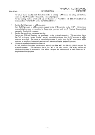 7.UNSOLICITED MESSAGING
B-64014EN/04                                  SPECIFICATION                            FUNCTION
        For (2), a choice can be made from two modes of setting: CNC mode for setting on the CNC
        screen and the PC mode for setting on the personal computer.
        For the setting method of (1) and (2), see Section 6.1, "SETTING OF THE UNSOLICITED
        MESSAGING FUNCTION” in Part III, “OPERATION.”

   4    Starting the NC program or ladder program
        Start the NC program or ladder program created in step 2, "Preparation on the CNC". At this time,
        no unsolicited message is transmitted to the personal computer until step 5, "Starting the unsolicited
        messaging function", is executed.
   5    Starting the unsolicited messaging function
        Execute the FOCAS2 function cnc_unsolicstart on the personal computer. This execution places
        the CNC in the state (named "Ready") where a transmission request from the NC program or ladder
        program is awaited. Each time a transmission request is made from the NC program or ladder
        program, an unsolicited message is automatically transmitted to the personal computer.
   6    Ending the unsolicited messaging function
        To end unsolicited message transmission, execute the FOCAS2 function cnc_unsolicstop on the
        personal computer. This execution places the CNC in the state (named "Not Ready") where no
        unsolicited message is transmitted even when a request for transmission is made from the NC
        program or ladder program.




                                                    - 29 -
 