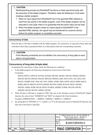 CAUTION
               Reading/writing process by EtherNet/IP functions is made asynchronously with
               the execution of the ladder program. Therefore, keep the following in mind when
               creating a ladder program.
               1. When an input signal from EtherNet/IP set in the specified PMC address is
                  read from two points in the ladder program, even if the ladder program can be
                  executed in one cycle, there is no guarantee that the same value can be read.
               2. When the ladder program writes an output signal to EtherNet/IP in the
                  specified PMC address, the signal may be transferred to a scanner device
                  before the ladder program is completely executed.


 Concurrency of data

       When DI data or DO data is handled with the ladder program, the concurrency of long data (4-byte data) and
       word data (2-byte data) is guaranteed (there is no data spikes) under the corresponding constraints.


                CAUTION
               If the following constraints are not satisfied, the concurrency of long data or word
               data is not guaranteed.


 Concurrency of long data (4-byte data)
       To guarantee the concurrency of data, satisfy the following two conditions.
       1.     In the ladder program, the following commands are used in units of four bytes.
              Commands:
                   MOVD, MOVN, XMOVB, SETND, XCHGD, DSCHB, TBLRD, TBLWD, DSEQD, DSNED,
                   DSGTD, DSLTD, DSGED, DSLED, DMAXD, DMIND, EQD, NED, GTD, LTD, GED, LED,
                   RNGD, COMPB, EOR, AND, OR, NOT, EORD, ANDD, ORD, NOTD, SHLD, SHRD, ROLD,
                   RORD, BSETD, BRSTD, BTSTD, BPOSD, BCNTD, CODB, DCNVB, DECB, TBCDD,
                   FBCDD, ADDB, SUBB, MULB, DIVB, NUMEB, ADDSD, SUBSD, MULSD, DIVSD,
                   MODSD, INCSD, DECSD, ABSSD, NEGSD
       2.     When DI data or DO data is assigned to PMC data area at the allocation screen of EtherNet/IP Adapter
              function, the value of item "ADDRESS" and "SIZE" are aligned with 4-byte boundaries.
              Example) ADDRESS/SIZE = 1:R0000/4, 1:R0004/8, 1:R0008/12, 1:E0000/16
       3.     By setting Bit 0 of "OPTION" as "1", and Bit 1 as "0" at the allocation screen of EtherNet/IP functions, the
              data unit of four bytes is specified.




                                                                                   FANUC Series 30i /31i /32i /35i -MODEL B
                                                                           Title      FANUC Power Motion i -MODEL A
                                                                                        EtherNet/IP Scanner function
                                                                           Draw
                                                                            No.          B-64014EN/04-3

Edit        Date     Design                  Description                                                         Sheet   59/87
       Date           2011.08.10   Design S.Matsukura   Apprv.   N.Mutai
 