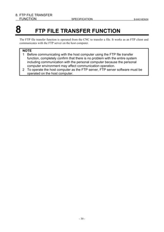 8. FTP FILE TRANSFER
   FUNCTION                                 SPECIFICATION                                      B-64014EN/04




8             FTP FILE TRANSFER FUNCTION
  The FTP file transfer function is operated from the CNC to transfer a file. It works as an FTP client and
  communicates with the FTP server on the host computer.

    NOTE
    1 Before communicating with the host computer using the FTP file transfer
      function, completely confirm that there is no problem with the entire system
      including communication with the personal computer because the personal
      computer environment may affect communication operation.
    2 To operate the host computer as the FTP server, FTP server software must be
      operated on the host computer.




                                                  - 30 -
 