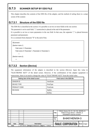G.7.3                    SCANNER SETUP BY EDS FILE

       This chapter describes the contents of the EDS file of the adapter, and the method of setting them to a setup
       screen of the scanner.


 G.7.3.1                  Structure of the EDS file
       The EDS file is classified in the section. It is possible to set two or more fields in the one section.
       The parameter is set to each field. ";" (semicolon) is placed at the end of the parameter.
       It is possible to set two or more parameters in the one field. In that case, the separator "," is placed between
       parameter and parameter.
       It is a comment from character "$" to the end of line.

         $Comment
         [Section name 1]
              Field name 1= Parameter;
              Field name 2= Parameter 1, Parameter 2, Parameter 3;
                    ---
         [Section name 2]
              ---



 G.7.3.2                  Section [Device]
       The equipment information of the adapter is described in the section [Device]. Input this value to
       "ELECTRONIC KEY" of the detail screen. However, if the confirmation of the adapter equipment is
       unnecessary, there is no need to change the value of "ELECTRONIC KEY" from the initial value.
                    Setting item of the detail screen                                   Field name in the EDS file

         VENDOR ID                                                   VendCode

         DEVICE TYPE                                                 ProdType

         PRODUCT CODE                                                ProdCode

         REVISION                                                    MajRev

                                                                     MinRev




                                                                                           FANUC Series 30i /31i /32i /35i -MODEL B
                                                                                Title         FANUC Power Motion i -MODEL A
                                                                                                EtherNet/IP Scanner function
                                                                                Draw
                                                                                 No.             B-64014EN/04-3

Edit      Date        Design                     Description                                                             Sheet   77/87
       Date               2011.08.10   Design S.Matsukura   Apprv.   N.Mutai
 
