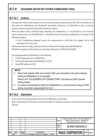 G.7.4               SCANNER SETUP BY OTHER COMPANIES TOOL


 G.7.4.1             Outline
       The parameter of the scanner function can be set from the scanner setting screen of CNC, but it is possible to set
       them from the "RSNetWorx for EtherNet/IP" (hereinafter referred to as "RSNetWorx") that is personal
       computer software released by Rockwell Automation company.
       When the adapter needs a detailed setting concerning the configuration, it is not possible to set it from the
       scanner setting screen. Use the RSNetWorx. A detailed setting concerning the configuration is necessary in the
       following condition.
              - In the "Configuration Manager" section for communication in EDS file of an adapter, 9th to 12th
               parameters have some value.
       If these parameters are empty, setup can be done by both scanner setting screen and RSNetWorx.
       RSNetWorx operation in this manual was confirmed with revision 10.00.00(CPR 9 SR2).


       The setting procedure by RSNetWorx is the following.
       1.     Create setting parameter on RSNetWorx.
       2.     Transmit the parameter from RSNetWorx to CNC.
       3.     Setup PMC address in CNC.


             NOTE
            1. When both adapter CNC and scanner CNC are connected in the same network,
               setting by RSNetWorx is not possible.
               Refer to the "G.6 EXAMPLE OF CONNECTION", and setup by CNC scanner
               setting screen.
            2. If a setup is transmitted to CNC from RSNetWorx, a communication setup of CNC
               will be overwritten sequentially from No. 1.


 G.7.4.2             Operation
       In this section, the setting procedure of scanner by RSNetWorx is described.
       Refer to the Rockwell Automation manual about details of operation procedure of the Rockwell Automation's
       software.




                                                                                  FANUC Series 30i /31i /32i /35i -MODEL B
                                                                          Title      FANUC Power Motion i -MODEL A
                                                                                       EtherNet/IP Scanner function
                                                                          Draw
                                                                           No.          B-64014EN/04-3

Edit        Date    Design                  Description                                                         Sheet   82/87
       Date          2011.08.10   Design S.Matsukura   Apprv.   N.Mutai
 