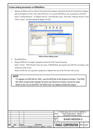Create setting parameter on RSNetWorx

       1.     Operate the RSLinx that is software for the personal computer released by Rockwell Automation company,
              and set IP address of CNC to the AB_ETH driver. As a result, RSNetWorx can communicate with CNC.
              Select "Communications", "Configure Drivers", from RSLinks menu. And select "Ethernet devices" from
              "Driver Types", and then add the IP address of CNC.




                                                   RSLinx Driver setting screen

       2.     Run RSNetWorx.
       3.     Register EDS files for adapter equipment and for the CNC Scanner function.
              Select "Tools", "EDS Wizard" from the menu of RSNetWork and register the EDS file according to the
              instruction of the screen.
              When an EDS file was registered, equipment is added to the tree on the left side of the screen.


            NOTE
              To register an EDS file for CNC, use the EDS file of the Scanner function. The EDS
              file which include both Adapter function and Scanner function cannot be used.
              Refer to the "G.2.5 OUTPUT OF EDS FILE" for details of EDS file output.




                                                                                   FANUC Series 30i /31i /32i /35i -MODEL B
                                                                           Title      FANUC Power Motion i -MODEL A
                                                                                        EtherNet/IP Scanner function
                                                                           Draw
                                                                            No.          B-64014EN/04-3

Edit        Date     Design                  Description                                                         Sheet   83/87
       Date           2011.08.10   Design S.Matsukura   Apprv.   N.Mutai
 