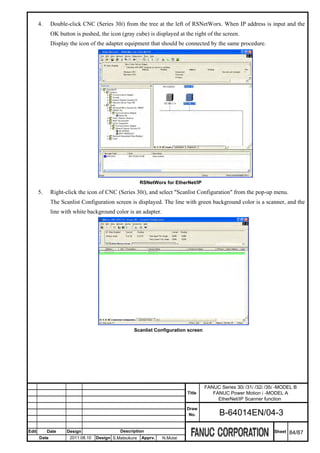 4.     Double-click CNC (Series 30i) from the tree at the left of RSNetWorx. When IP address is input and the
              OK button is pushed, the icon (gray cube) is displayed at the right of the screen.
              Display the icon of the adapter equipment that should be connected by the same procedure.




                                                        RSNetWorx for EtherNet/IP

       5.     Right-click the icon of CNC (Series 30i), and select "Scanlist Configuration" from the pop-up menu.
              The Scanlist Configuration screen is displayed. The line with green background color is a scanner, and the
              line with white background color is an adapter.




                                                   Scanlist Configuration screen




                                                                                    FANUC Series 30i /31i /32i /35i -MODEL B
                                                                           Title       FANUC Power Motion i -MODEL A
                                                                                         EtherNet/IP Scanner function
                                                                           Draw
                                                                            No.           B-64014EN/04-3

Edit        Date     Design                  Description                                                          Sheet   84/87
       Date           2011.08.10   Design S.Matsukura   Apprv.   N.Mutai
 