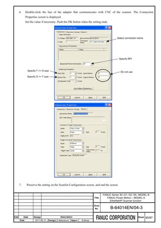 6.     Double-click the line of the adapter that communicates with CNC of the scanner. The Connection
              Properties screen is displayed.
              Set the value if necessary. Push the OK button when the setting ends.




                                                                                               Select connection name




                                                                                                 Specify RPI



               Specify T => O size                                                                Do not use
               Specify O => T size




       7.      Preserve the setting on the Scanlist Configuration screen, and end the screen.


                                                                                   FANUC Series 30i /31i /32i /35i -MODEL B
                                                                           Title      FANUC Power Motion i -MODEL A
                                                                                        EtherNet/IP Scanner function
                                                                           Draw
                                                                            No.          B-64014EN/04-3

Edit        Date     Design                  Description                                                         Sheet   85/87
       Date           2011.08.10   Design S.Matsukura   Apprv.   N.Mutai
 