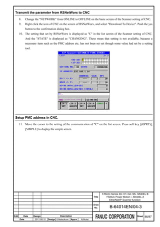 Transmit the parameter from RSNetWorx to CNC

       8.     Change the "NETWORK" from ONLINE to OFFLINE on the basic screen of the Scanner setting of CNC.
       9.     Right click the icon of CNC on the screen of RSNetWorx, and select "Download To Device". Push the yes
              button to the confirmation dialog box.
       10. The setting that set by RSNetWorx is displayed as "C" in the list screen of the Scanner setting of CNC.
              And the "STATE" is displayed as "CHANGING". These mean that setting is not available, because a
              necessary item such as the PMC address etc. has not been set yet though some value had set by a setting
              tool.




 Setup PMC address in CNC.

       11. Move the cursor to the setting of the communication of "C" on the list screen. Press soft key [(OPRT)],
              [SIMPLE] to display the simple screen.




                                                                                    FANUC Series 30i /31i /32i /35i -MODEL B
                                                                            Title      FANUC Power Motion i -MODEL A
                                                                                         EtherNet/IP Scanner function
                                                                            Draw
                                                                             No.          B-64014EN/04-3

Edit        Date      Design                  Description                                                         Sheet   86/87
       Date            2011.08.10   Design S.Matsukura   Apprv.   N.Mutai
 
