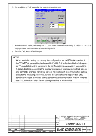12. Set an address of PMC area to the 2nd page of the simple screen.




       13. Return to the list screen, and change the "STATE" of the communication setting to ENABLE. The "O" is
              displayed in the list screen of the Scanner setting of CNC.
       14. Turn the CNC power off and on again.


         NOTE
           When a detailed setting concerning the configuration set by RSNetWorx exists, if
           the "STATE" of such setting is changed to ENABLE, it is displayed in the list screen
           as "T". A detailed setting concerning the configuration is preserved in such setting.
           A detailed setting concerning the configuration cannot be displayed to CNC screen,
           and cannot be changed from CNC screen. To delete such a communication setting,
           execute the initializing procedure. Even if the value of items displayed on CNC
           screen is changed, a detailed setting concerning the configuration remain. Refer to
           the "G.2.6 Initialize" about details of the procedure of initialization.




                                                                                    FANUC Series 30i /31i /32i /35i -MODEL B
                                                                            Title      FANUC Power Motion i -MODEL A
                                                                                         EtherNet/IP Scanner function
                                                                           Draw
                                                                            No.           B-64014EN/04-3

Edit      Date       Design                  Description                                                          Sheet   87/87
       Date           2011.08.10   Design S.Matsukura   Apprv.   N.Mutai
 