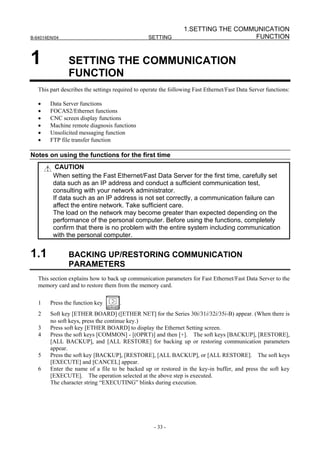 1.SETTING THE COMMUNICATION
B-64014EN/04                                      SETTING                          FUNCTION


1               SETTING THE COMMUNICATION
                FUNCTION
   This part describes the settings required to operate the following Fast Ethernet/Fast Data Server functions:

   •    Data Server functions
   •    FOCAS2/Ethernet functions
   •    CNC screen display functions
   •    Machine remote diagnosis functions
   •    Unsolicited messaging function
   •    FTP file transfer function

Notes on using the functions for the first time
          CAUTION
         When setting the Fast Ethernet/Fast Data Server for the first time, carefully set
         data such as an IP address and conduct a sufficient communication test,
         consulting with your network administrator.
         If data such as an IP address is not set correctly, a communication failure can
         affect the entire network. Take sufficient care.
         The load on the network may become greater than expected depending on the
         performance of the personal computer. Before using the functions, completely
         confirm that there is no problem with the entire system including communication
         with the personal computer.


1.1             BACKING UP/RESTORING COMMUNICATION
                PARAMETERS
   This section explains how to back up communication parameters for Fast Ethernet/Fast Data Server to the
   memory card and to restore them from the memory card.

   1    Press the function key        .
   2    Soft key [ETHER BOARD] ([ETHER NET] for the Series 30i/31i/32i/35i-B) appear. (When there is
        no soft keys, press the continue key.)
   3    Press soft key [ETHER BOARD] to display the Ethernet Setting screen.
   4    Press the soft keys [COMMON] - [(OPRT)] and then [+]. The soft keys [BACKUP], [RESTORE],
        [ALL BACKUP], and [ALL RESTORE] for backing up or restoring communication parameters
        appear.
   5    Press the soft key [BACKUP], [RESTORE], [ALL BACKUP], or [ALL RESTORE]. The soft keys
        [EXECUTE] and [CANCEL] appear.
   6    Enter the name of a file to be backed up or restored in the key-in buffer, and press the soft key
        [EXECUTE]. The operation selected at the above step is executed.
        The character string “EXECUTING” blinks during execution.




                                                    - 33 -
 