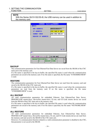 1. SETTING THE COMMUNICATION
   FUNCTION                                    SETTING                                        B-64014EN/04


    NOTE
      With the Series 30i/31i/32i/35i-B, the USB memory can be used in addition to
      the memory card.




 BACKUP
  The communication parameters for Fast Ethernet/Fast Data Server are saved from the SRAM of the CNC
  main unit to the memory card.
  If a file name is specified in the key-in buffer, the specified file name is used when the communication
  parameters are saved to the memory card. If no file name is specified, the file name “ETHERBRD.MEM”
  is used.

 RESTORE
  The communication parameters for Fast Ethernet/Fast Data Server are read from the memory card and
  saved to the SRAM of the CNC main unit.
  If a file name is specified in the key-in buffer, the specified file name is used when the communication
  parameters are read from the memory card. If no file name is specified, the file name
  “ETHERBRD.MEM” is used.

 ALL BACKUP
  All valid communication parameters for embedded Ethernet, Fast Ethernet/Fast Data Server,
  PROFIBUS-DP master/slave, DeviceNet master/slave, FL-net, and CC-Link remote device are saved
  from the SRAM of the CNC main unit to the memory card.
  If a file name is specified in the key-in buffer, the specified file name is used when the communication
  parameters are saved to the memory card. If no file name is specified, the file name “NETWORK.MEM”
  is used.

 ALL RESTORE
  All valid communication parameters for embedded Ethernet, Fast Ethernet/Fast Data Server,
  PROFIBUS-DP master/slave, DeviceNet master/slave, FL-net, and CC-Link remote device are read from
  the memory card and saved to the SRAM of the CNC main unit.
  However, if a communication function related to a valid communication parameter is disabled in the CNC,
  that parameter is not saved to the SRAM.

                                                 - 34 -
 